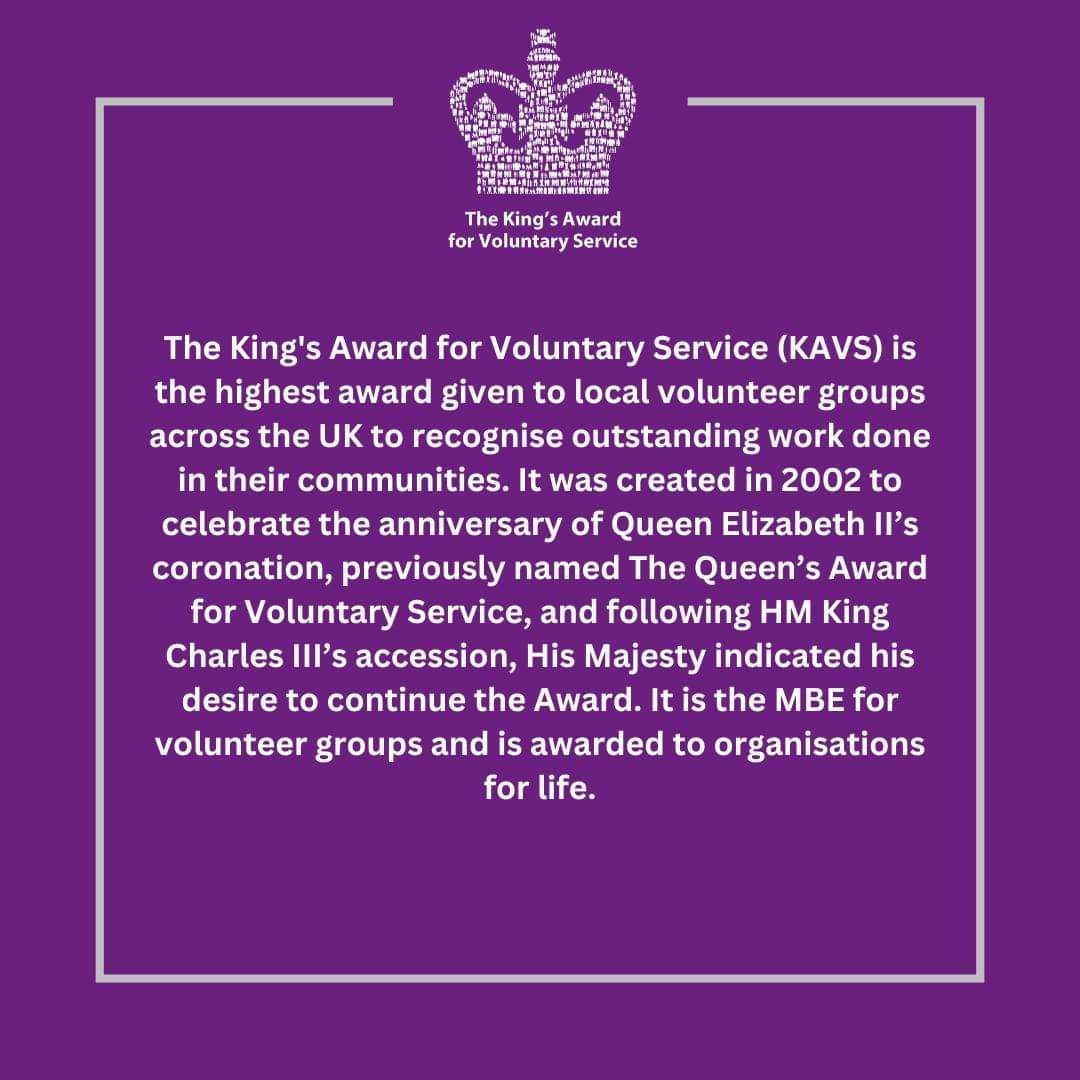 The King's Award for Voluntary Service (KAVS) is the highest award given to local volunteer groups across the UK to recognise outstanding work done in their communities. It was created in 2002 to celebrate the anniversary of Queen Elizabeth Il's coronation, previously named The Queen's Award for Voluntary Service, and following HM King
Charles IIl's accession, His Majesty indicated his desire to continue the Award. It is the MBE for volunteer groups and is awarded to organisations for life.